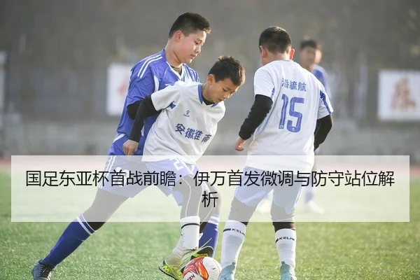国足东亚杯首战前瞻：伊万首发微调与防守站位解析