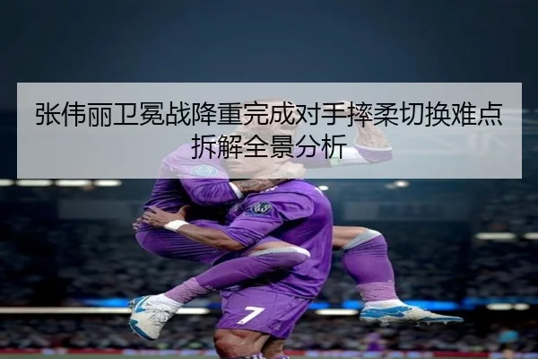张伟丽卫冕战降重完成对手摔柔切换难点拆解全景分析